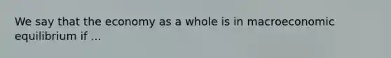 We say that the economy as a whole is in macroeconomic equilibrium if ...