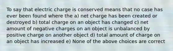 To say that electric charge is conserved means that no case has ever been found where the a) net charge has been created or destroyed b) total charge on an object has changed c) net amount of negative charges on an object is unbalanced by positive charge on another object d) total amount of charge on an object has increased e) None of the above choices are correct