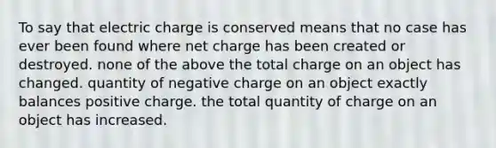 To say that electric charge is conserved means that no case has ever been found where net charge has been created or destroyed. none of the above the total charge on an object has changed. quantity of negative charge on an object exactly balances positive charge. the total quantity of charge on an object has increased.