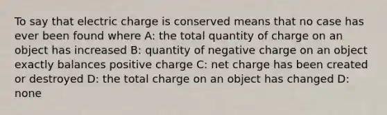 To say that electric charge is conserved means that no case has ever been found where A: the total quantity of charge on an object has increased B: quantity of negative charge on an object exactly balances positive charge C: net charge has been created or destroyed D: the total charge on an object has changed D: none