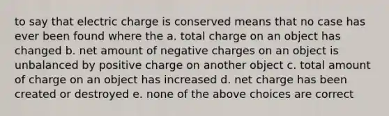 to say that electric charge is conserved means that no case has ever been found where the a. total charge on an object has changed b. net amount of negative charges on an object is unbalanced by positive charge on another object c. total amount of charge on an object has increased d. net charge has been created or destroyed e. none of the above choices are correct