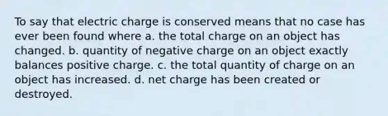 To say that electric charge is conserved means that no case has ever been found where a. the total charge on an object has changed. b. quantity of negative charge on an object exactly balances positive charge. c. the total quantity of charge on an object has increased. d. net charge has been created or destroyed.