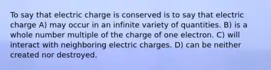 To say that electric charge is conserved is to say that electric charge A) may occur in an infinite variety of quantities. B) is a whole number multiple of the charge of one electron. C) will interact with neighboring electric charges. D) can be neither created nor destroyed.