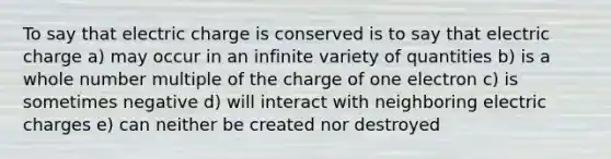 To say that electric charge is conserved is to say that electric charge a) may occur in an infinite variety of quantities b) is a whole number multiple of the charge of one electron c) is sometimes negative d) will interact with neighboring electric charges e) can neither be created nor destroyed