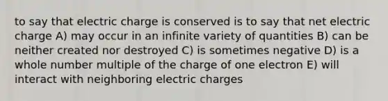 to say that electric charge is conserved is to say that net electric charge A) may occur in an infinite variety of quantities B) can be neither created nor destroyed C) is sometimes negative D) is a whole number multiple of the charge of one electron E) will interact with neighboring electric charges