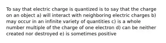 To say that electric charge is quantized is to say that the charge on an object a) will interact with neighboring electric charges b) may occur in an infinite variety of quantities c) is a whole number multiple of the charge of one electron d) can be neither created nor destroyed e) is sometimes positive