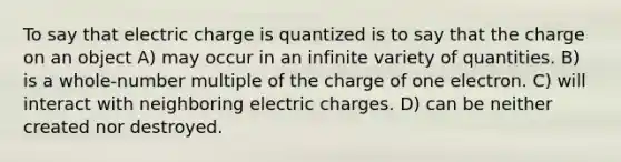 To say that electric charge is quantized is to say that the charge on an object A) may occur in an infinite variety of quantities. B) is a whole-number multiple of the charge of one electron. C) will interact with neighboring electric charges. D) can be neither created nor destroyed.