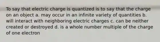 To say that electric charge is quantized is to say that the charge on an object a. may occur in an infinite variety of quantities b. will interact with neighboring electric charges c. can be neither created or destroyed d. is a whole number multiple of the charge of one electron