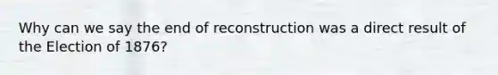 Why can we say the end of reconstruction was a direct result of the Election of 1876?