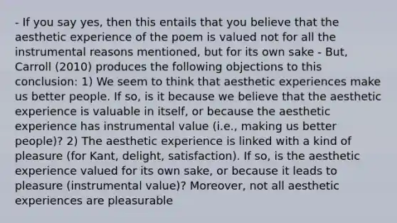 - If you say yes, then this entails that you believe that the aesthetic experience of the poem is valued not for all the instrumental reasons mentioned, but for its own sake - But, Carroll (2010) produces the following objections to this conclusion: 1) We seem to think that aesthetic experiences make us better people. If so, is it because we believe that the aesthetic experience is valuable in itself, or because the aesthetic experience has instrumental value (i.e., making us better people)? 2) The aesthetic experience is linked with a kind of pleasure (for Kant, delight, satisfaction). If so, is the aesthetic experience valued for its own sake, or because it leads to pleasure (instrumental value)? Moreover, not all aesthetic experiences are pleasurable