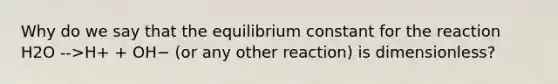 Why do we say that the equilibrium constant for the reaction H2O -->H+ + OH− (or any other reaction) is dimensionless?