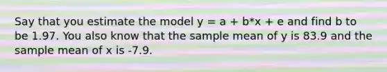 Say that you estimate the model y = a + b*x + e and find b to be 1.97. You also know that the sample mean of y is 83.9 and the sample mean of x is -7.9.