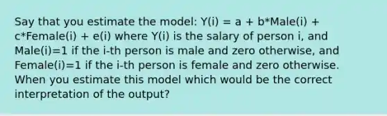 Say that you estimate the model: Y(i) = a + b*Male(i) + c*Female(i) + e(i) where Y(i) is the salary of person i, and Male(i)=1 if the i-th person is male and zero otherwise, and Female(i)=1 if the i-th person is female and zero otherwise. When you estimate this model which would be the correct interpretation of the output?