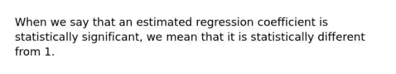 When we say that an estimated regression coefficient is statistically significant, we mean that it is statistically different from 1.