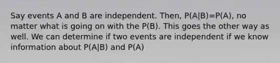 Say events A and B are independent. Then, P(A|B)=P(A), no matter what is going on with the P(B). This goes the other way as well. We can determine if two events are independent if we know information about P(A|B) and P(A)