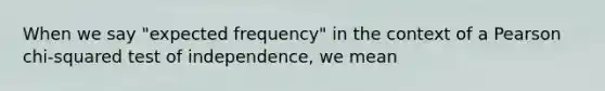 When we say "expected frequency" in the context of a Pearson chi-squared test of independence, we mean