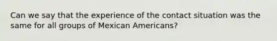 Can we say that the experience of the contact situation was the same for all groups of Mexican Americans?