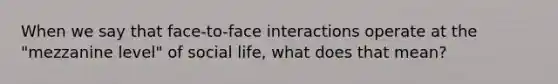 When we say that face-to-face interactions operate at the "mezzanine level" of social life, what does that mean?