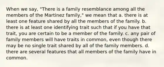 When we say, "There is a family resemblance among all the members of the Martinez family," we mean that a. there is at least one feature shared by all the members of the family. b. there is at least one identifying trait such that if you have that trait, you are certain to be a member of the family. c. any pair of family members will have traits in common, even though there may be no single trait shared by all of the family members. d. there are several features that all members of the family have in common.