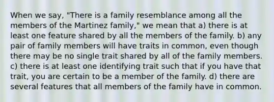 When we say, "There is a family resemblance among all the members of the Martinez family," we mean that a) there is at least one feature shared by all the members of the family. b) any pair of family members will have traits in common, even though there may be no single trait shared by all of the family members. c) there is at least one identifying trait such that if you have that trait, you are certain to be a member of the family. d) there are several features that all members of the family have in common.