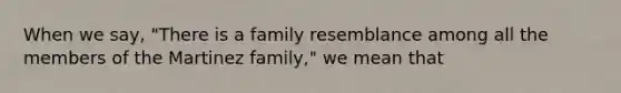 When we say, "There is a family resemblance among all the members of the Martinez family," we mean that