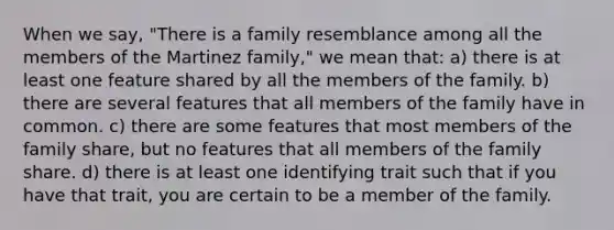 When we say, "There is a family resemblance among all the members of the Martinez family," we mean that: a) there is at least one feature shared by all the members of the family. b) there are several features that all members of the family have in common. c) there are some features that most members of the family share, but no features that all members of the family share. d) there is at least one identifying trait such that if you have that trait, you are certain to be a member of the family.