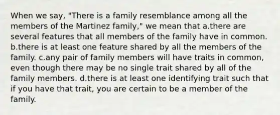 When we say, "There is a family resemblance among all the members of the Martinez family," we mean that a.there are several features that all members of the family have in common. b.there is at least one feature shared by all the members of the family. c.any pair of family members will have traits in common, even though there may be no single trait shared by all of the family members. d.there is at least one identifying trait such that if you have that trait, you are certain to be a member of the family.