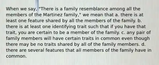 When we say, "There is a family resemblance among all the members of the Martinez family," we mean that a. there is at least one feature shared by all the members of the family. b. there is at least one identifying trait such that if you have that trait, you are certain to be a member of the family. c. any pair of family members will have certain traits in common even though there may be no traits shared by all of the family members. d. there are several features that all members of the family have in common.