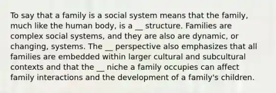 To say that a family is a social system means that the family, much like the human body, is a __ structure. Families are complex social systems, and they are also are dynamic, or changing, systems. The __ perspective also emphasizes that all families are embedded within larger cultural and subcultural contexts and that the __ niche a family occupies can affect family interactions and the development of a family's children.