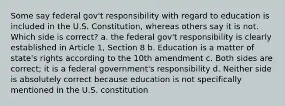 Some say federal gov't responsibility with regard to education is included in the U.S. Constitution, whereas others say it is not. Which side is correct? a. the federal gov't responsibility is clearly established in Article 1, Section 8 b. Education is a matter of state's rights according to the 10th amendment c. Both sides are correct; it is a federal government's responsibility d. Neither side is absolutely correct because education is not specifically mentioned in the U.S. constitution