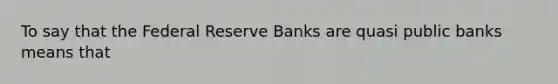 To say that the Federal Reserve Banks are quasi public banks means that