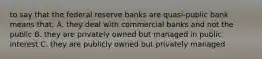 to say that the federal reserve banks are quasi-public bank means that: A. they deal with commercial banks and not the public B. they are privately owned but managed in public interest C. they are publicly owned but privately managed