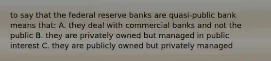 to say that the federal reserve banks are quasi-public bank means that: A. they deal with commercial banks and not the public B. they are privately owned but managed in public interest C. they are publicly owned but privately managed