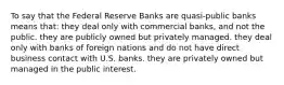 To say that the Federal Reserve Banks are quasi-public banks means that: they deal only with commercial banks, and not the public. they are publicly owned but privately managed. they deal only with banks of foreign nations and do not have direct business contact with U.S. banks. they are privately owned but managed in the public interest.