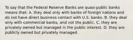 To say that the Federal Reserve Banks are quasi-public banks means that: A. they deal only with banks of foreign nations and do not have direct business contact with U.S. banks. B. they deal only with commercial banks, and not the public. C. they are privately owned but managed in the public interest. D. they are publicly owned but privately managed.