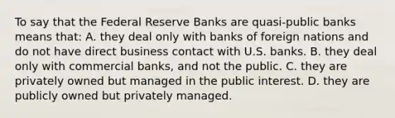 To say that the Federal Reserve Banks are quasi-public banks means that: A. they deal only with banks of foreign nations and do not have direct business contact with U.S. banks. B. they deal only with commercial banks, and not the public. C. they are privately owned but managed in the public interest. D. they are publicly owned but privately managed.