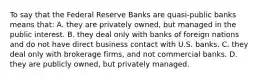 To say that the Federal Reserve Banks are quasi-public banks means that: A. they are privately owned, but managed in the public interest. B. they deal only with banks of foreign nations and do not have direct business contact with U.S. banks. C. they deal only with brokerage firms, and not commercial banks. D. they are publicly owned, but privately managed.