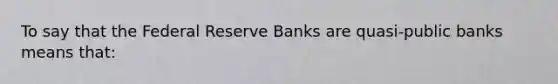 To say that the Federal Reserve Banks are quasi-public banks means that: