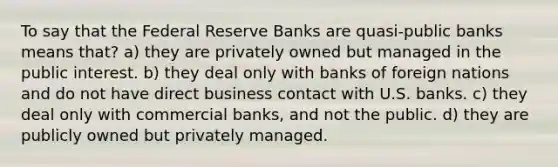 To say that the Federal Reserve Banks are quasi-public banks means that? a) they are privately owned but managed in the public interest. b) they deal only with banks of foreign nations and do not have direct business contact with U.S. banks. c) they deal only with commercial banks, and not the public. d) they are publicly owned but privately managed.