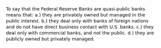 To say that the Federal Reserve Banks are quasi-public banks means that: a.) they are privately owned but managed in the public interest. b.) they deal only with banks of foreign nations and do not have direct business contact with U.S. banks. c.) they deal only with commercial banks, and not the public. d.) they are publicly owned but privately managed.