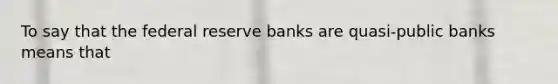 To say that the federal reserve banks are quasi-public banks means that