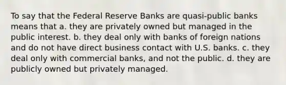 To say that the Federal Reserve Banks are quasi-public banks means that a. they are privately owned but managed in the public interest. b. they deal only with banks of foreign nations and do not have direct business contact with U.S. banks. c. they deal only with commercial banks, and not the public. d. they are publicly owned but privately managed.