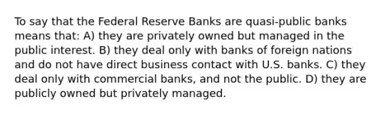 To say that the Federal Reserve Banks are quasi-public banks means that: A) they are privately owned but managed in the public interest. B) they deal only with banks of foreign nations and do not have direct business contact with U.S. banks. C) they deal only with commercial banks, and not the public. D) they are publicly owned but privately managed.