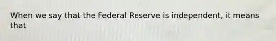 When we say that the Federal Reserve is independent, it means that