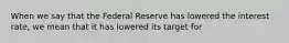 When we say that the Federal Reserve has lowered the interest​ rate, we mean that it has lowered its target for