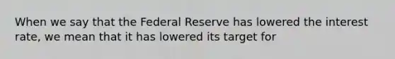 When we say that the Federal Reserve has lowered the interest​ rate, we mean that it has lowered its target for