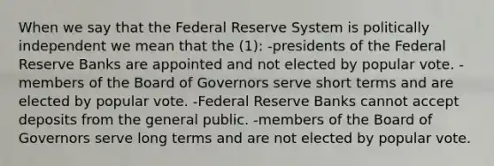 When we say that the Federal Reserve System is politically independent we mean that the (1): -presidents of the Federal Reserve Banks are appointed and not elected by popular vote. -members of the Board of Governors serve short terms and are elected by popular vote. -Federal Reserve Banks cannot accept deposits from the general public. -members of the Board of Governors serve long terms and are not elected by popular vote.