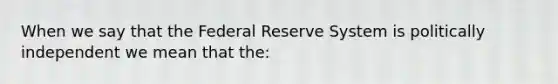 When we say that the Federal Reserve System is politically independent we mean that the: