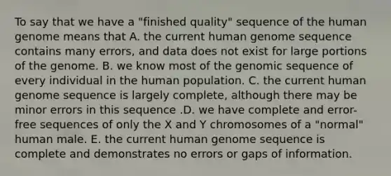 To say that we have a "finished quality" sequence of the <a href='https://www.questionai.com/knowledge/kaQqK73QV8-human-genome' class='anchor-knowledge'>human genome</a> means that A. the current human genome sequence contains many errors, and data does not exist for large portions of the genome. B. we know most of the genomic sequence of every individual in the human population. C. the current human genome sequence is largely complete, although there may be minor errors in this sequence .D. we have complete and error-free sequences of only the X and Y chromosomes of a "normal" human male. E. the current human genome sequence is complete and demonstrates no errors or gaps of information.