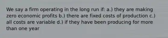 We say a firm operating in the long run if: a.) they are making zero economic profits b.) there are fixed costs of production c.) all costs are variable d.) if they have been producing for more than one year